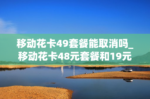 移动花卡49套餐能取消吗_移动花卡48元套餐和19元套餐哪个好