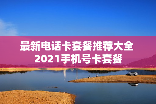 最新电话卡套餐推荐大全 2021手机号卡套餐