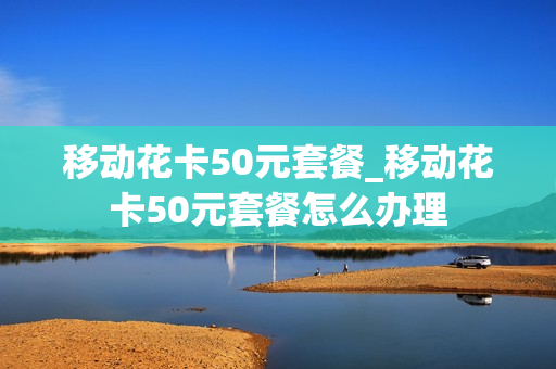 移动花卡50元套餐_移动花卡50元套餐怎么办理