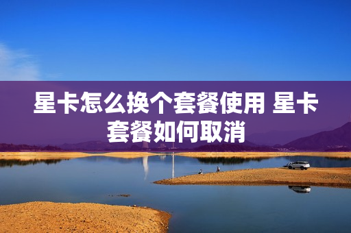 星卡怎么换个套餐使用 星卡套餐如何取消