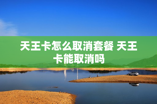 天王卡怎么取消套餐 天王卡能取消吗