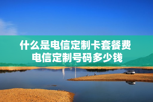 什么是电信定制卡套餐费 电信定制号码多少钱