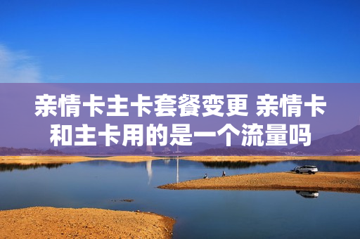 亲情卡主卡套餐变更 亲情卡和主卡用的是一个流量吗