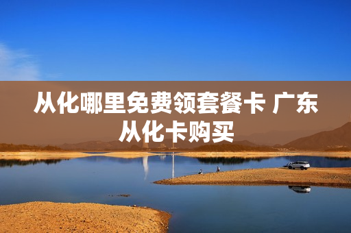 从化哪里免费领套餐卡 广东从化卡购买