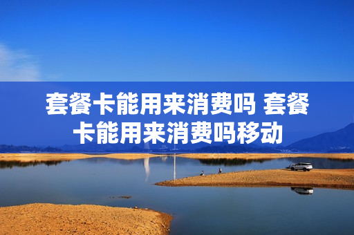 套餐卡能用来消费吗 套餐卡能用来消费吗移动