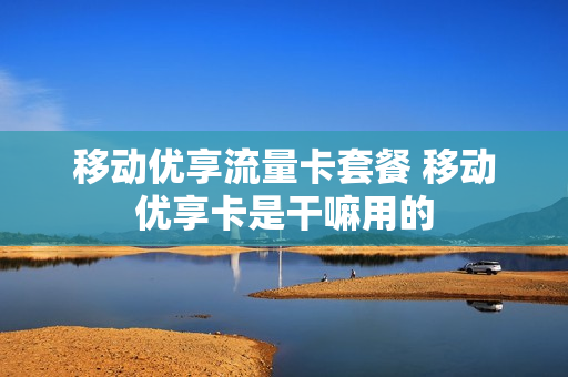 移动优享流量卡套餐 移动优享卡是干嘛用的