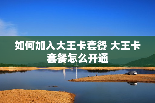 如何加入大王卡套餐 大王卡套餐怎么开通