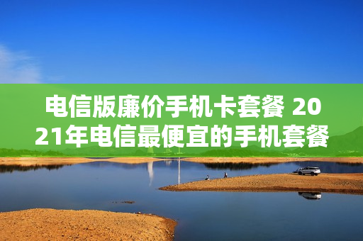 电信版廉价手机卡套餐 2021年电信最便宜的手机套餐