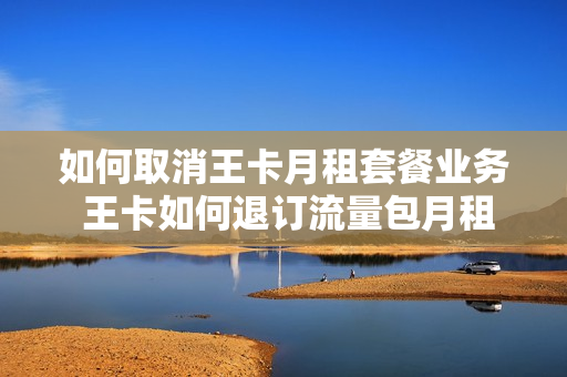 如何取消王卡月租套餐业务 王卡如何退订流量包月租费