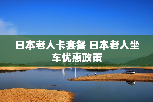日本老人卡套餐 日本老人坐车优惠政策