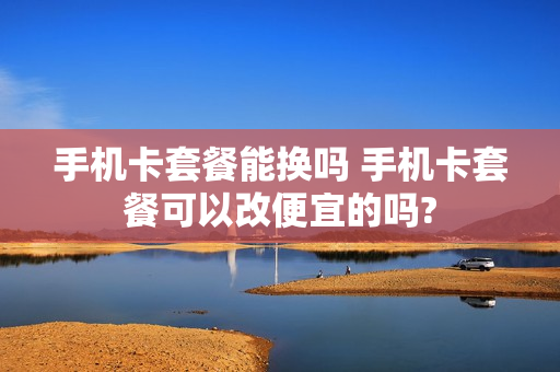 手机卡套餐能换吗 手机卡套餐可以改便宜的吗?