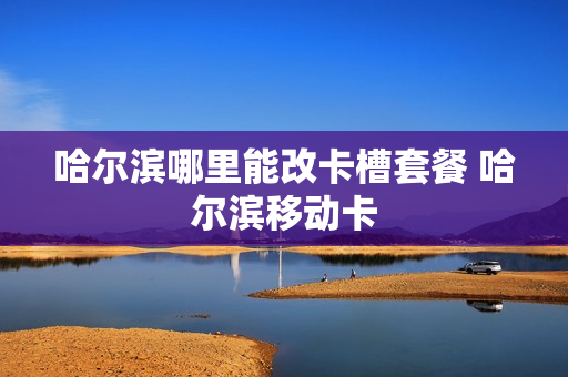 哈尔滨哪里能改卡槽套餐 哈尔滨移动卡