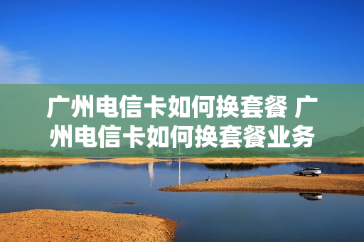 广州电信卡如何换套餐 广州电信卡如何换套餐业务