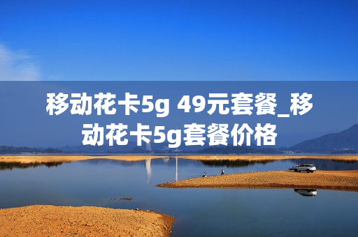 移动花卡5g 49元套餐_移动花卡5g套餐价格