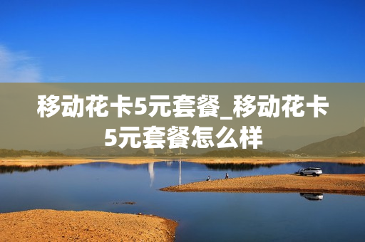 移动花卡5元套餐_移动花卡5元套餐怎么样