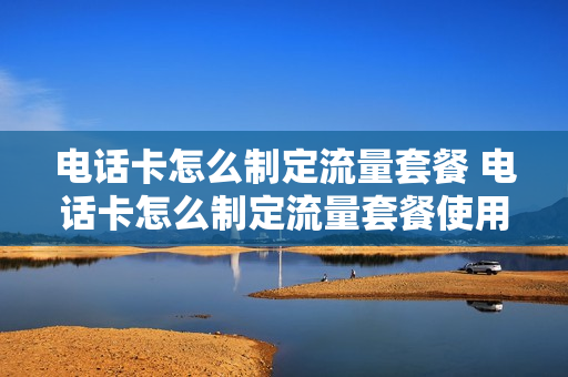电话卡怎么制定流量套餐 电话卡怎么制定流量套餐使用