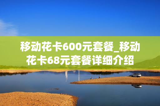 移动花卡600元套餐_移动花卡68元套餐详细介绍