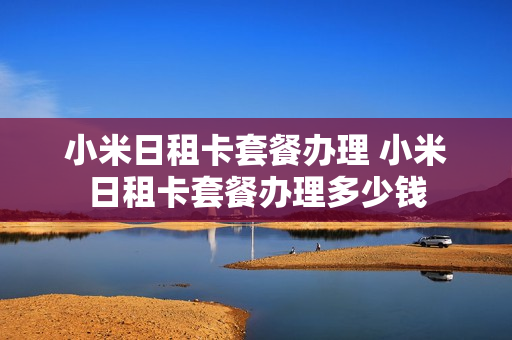 小米日租卡套餐办理 小米日租卡套餐办理多少钱