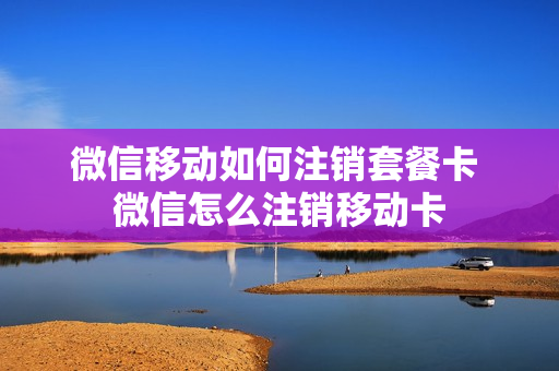 微信移动如何注销套餐卡 微信怎么注销移动卡