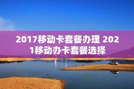 2017移动卡套餐办理 2021移动办卡套餐选择