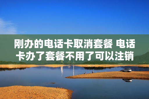 刚办的电话卡取消套餐 电话卡办了套餐不用了可以注销吗