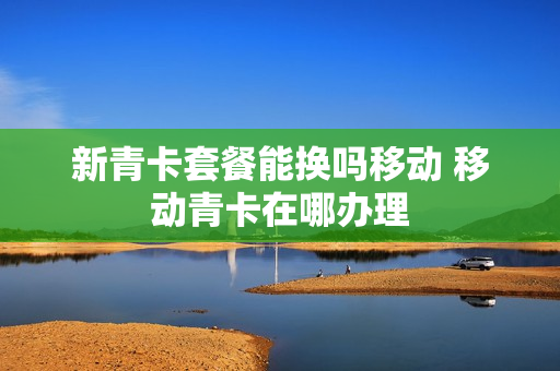 新青卡套餐能换吗移动 移动青卡在哪办理