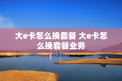 大e卡怎么换套餐 大e卡怎么换套餐业务