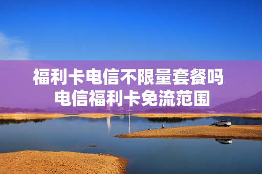 福利卡电信不限量套餐吗 电信福利卡免流范围