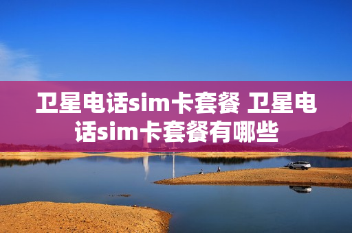 卫星电话sim卡套餐 卫星电话sim卡套餐有哪些