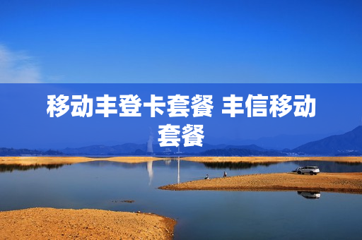 移动丰登卡套餐 丰信移动套餐
