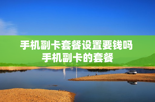 手机副卡套餐设置要钱吗 手机副卡的套餐