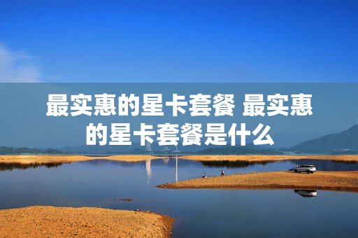 最实惠的星卡套餐 最实惠的星卡套餐是什么