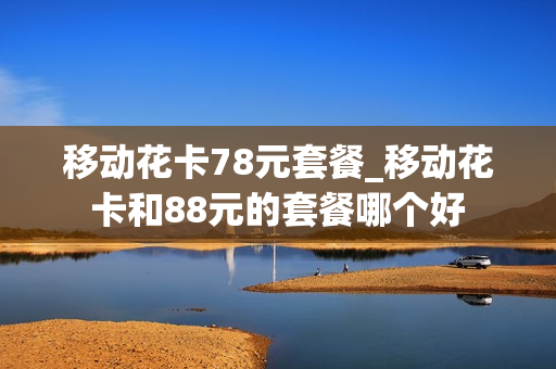 移动花卡78元套餐_移动花卡和88元的套餐哪个好