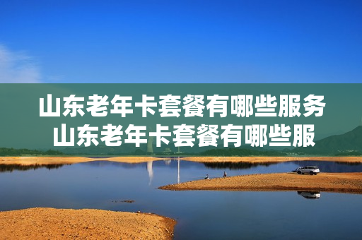 山东老年卡套餐有哪些服务 山东老年卡套餐有哪些服务项目