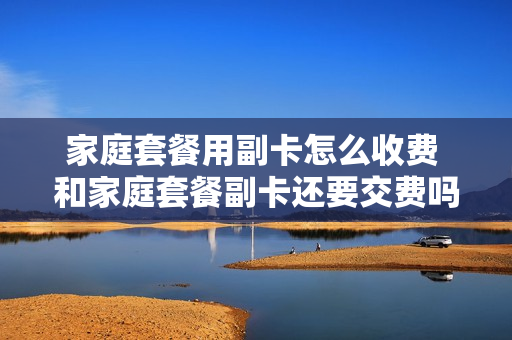 家庭套餐用副卡怎么收费 和家庭套餐副卡还要交费吗