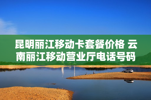 昆明丽江移动卡套餐价格 云南丽江移动营业厅电话号码