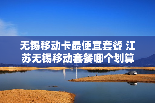 无锡移动卡最便宜套餐 江苏无锡移动套餐哪个划算