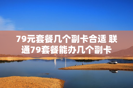 79元套餐几个副卡合适 联通79套餐能办几个副卡