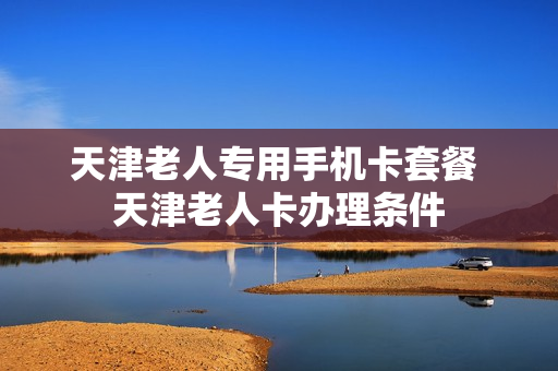 天津老人专用手机卡套餐 天津老人卡办理条件
