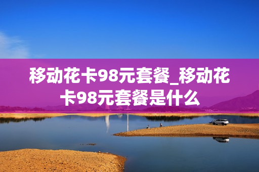 移动花卡98元套餐_移动花卡98元套餐是什么