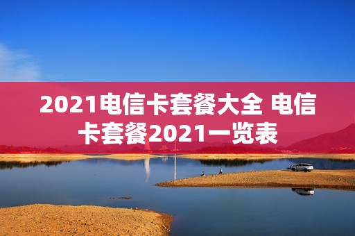 2021电信卡套餐大全 电信卡套餐2021一览表