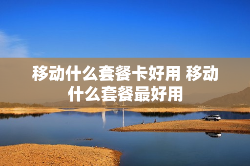 移动什么套餐卡好用 移动什么套餐最好用