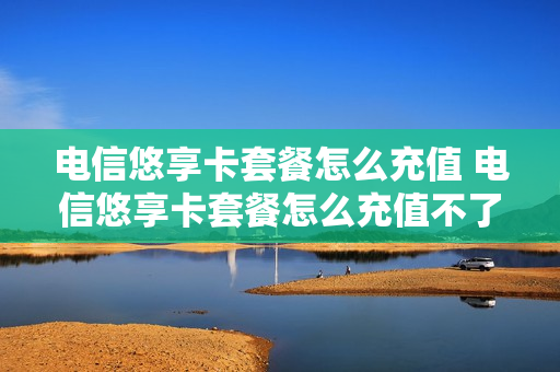 电信悠享卡套餐怎么充值 电信悠享卡套餐怎么充值不了