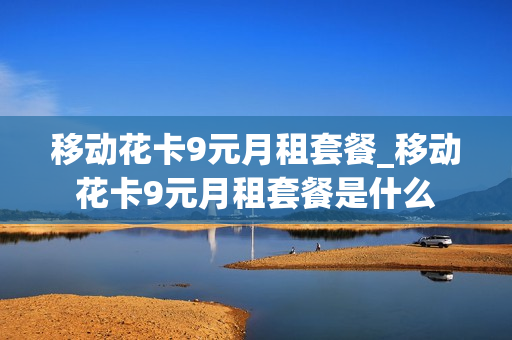 移动花卡9元月租套餐_移动花卡9元月租套餐是什么