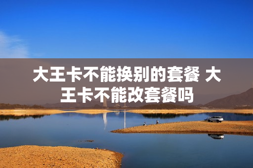 大王卡不能换别的套餐 大王卡不能改套餐吗