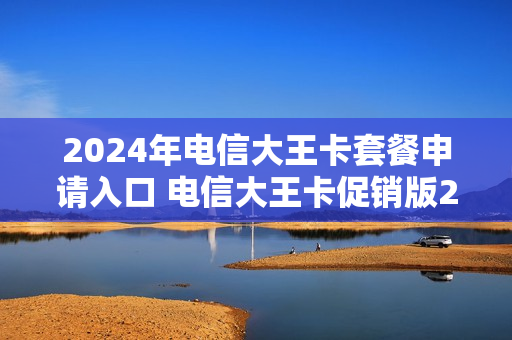 2024年电信大王卡套餐申请入口 电信大王卡促销版202002