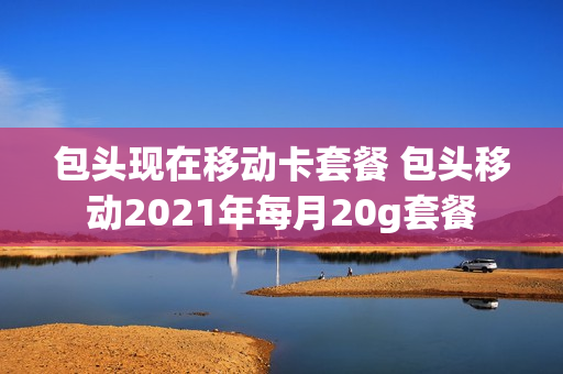 包头现在移动卡套餐 包头移动2021年每月20g套餐