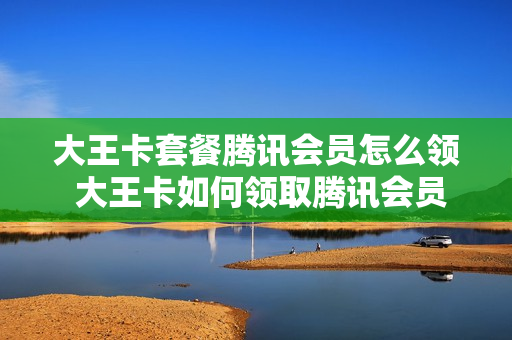 大王卡套餐腾讯会员怎么领 大王卡如何领取腾讯会员