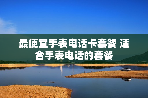 最便宜手表电话卡套餐 适合手表电话的套餐