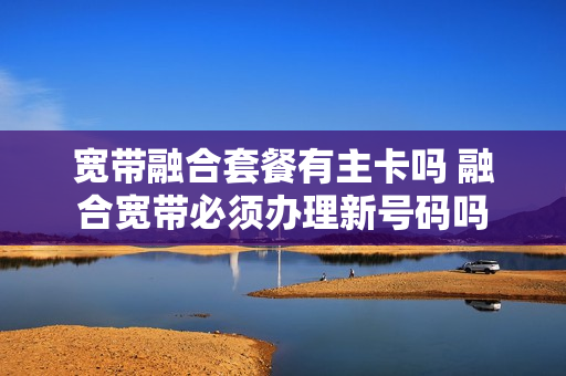 宽带融合套餐有主卡吗 融合宽带必须办理新号码吗